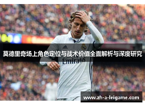 莫德里奇场上角色定位与战术价值全面解析与深度研究