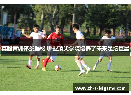 英超青训体系揭秘 哪些顶尖学院培养了未来足坛巨星