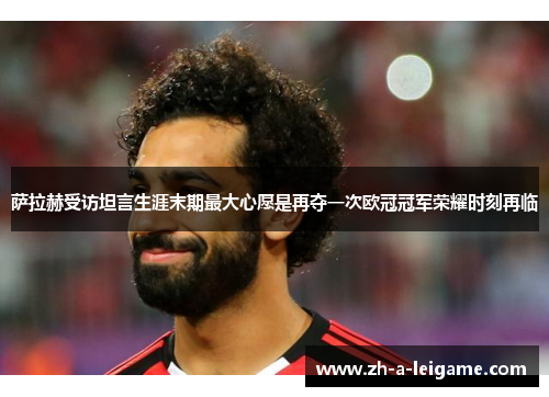 萨拉赫受访坦言生涯末期最大心愿是再夺一次欧冠冠军荣耀时刻再临